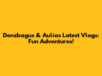 Denzbagus & Aulia's Latest Vlogs: Fun Adventures!