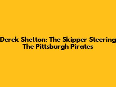 Derek Shelton: The Skipper Steering The Pittsburgh Pirates