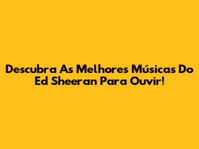 Descubra As Melhores Músicas Do Ed Sheeran Para Ouvir!
