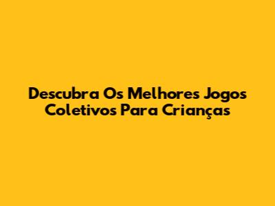Descubra Os Melhores Jogos Coletivos Para Crianças