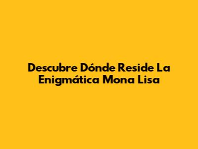 Descubre Dónde Reside La Enigmática Mona Lisa