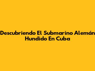 Descubriendo El Submarino Alemán Hundido En Cuba