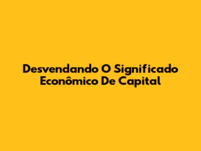 Desvendando O Significado Econômico De Capital
