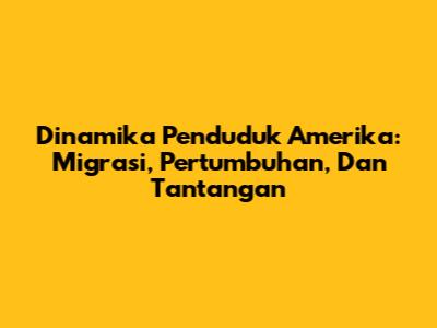 Dinamika Penduduk Amerika: Migrasi, Pertumbuhan, Dan Tantangan