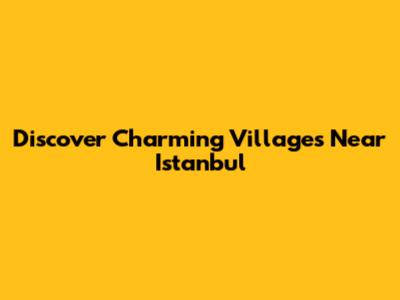 Discover Charming Villages Near Istanbul