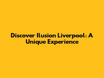Discover Ilusion Liverpool: A Unique Experience