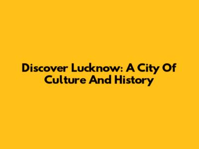 Discover Lucknow: A City Of Culture And History