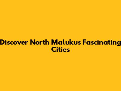 Discover North Maluku's Fascinating Cities