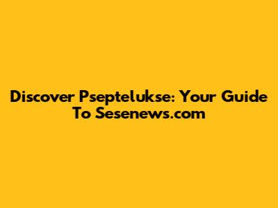 Discover Pseptelukse: Your Guide To Sesenews.com