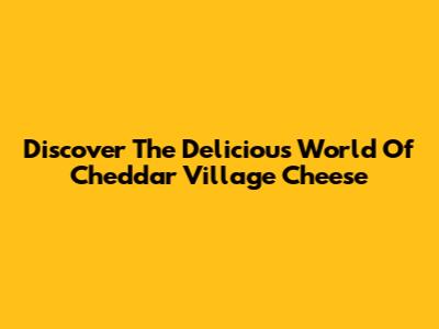 Discover The Delicious World Of Cheddar Village Cheese