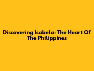 Discovering Isabela: The Heart Of The Philippines