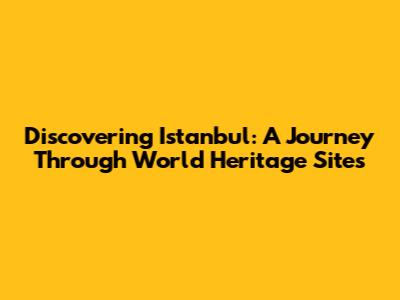Discovering Istanbul: A Journey Through World Heritage Sites