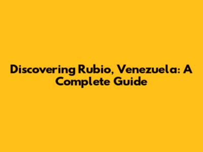 Discovering Rubio, Venezuela: A Complete Guide