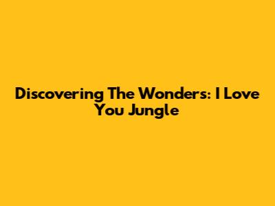 Discovering The Wonders: I Love You Jungle