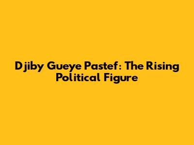 Djiby Gueye Pastef: The Rising Political Figure