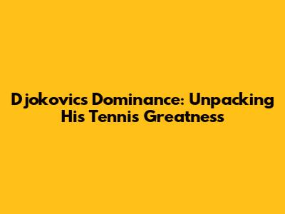 Djokovic's Dominance: Unpacking His Tennis Greatness
