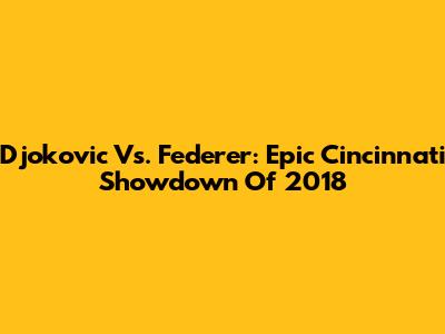 Djokovic Vs. Federer: Epic Cincinnati Showdown Of 2018