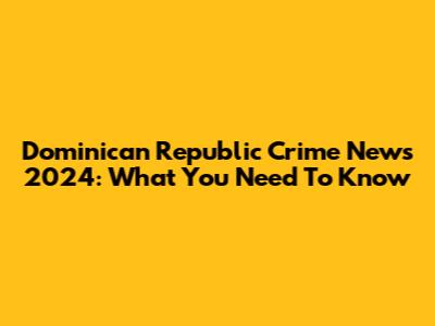 Dominican Republic Crime News 2024: What You Need To Know