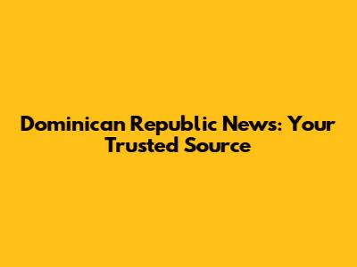 Dominican Republic News: Your Trusted Source