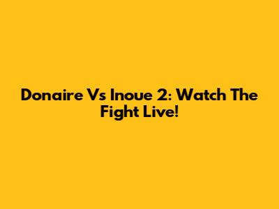 Donaire Vs Inoue 2: Watch The Fight Live!