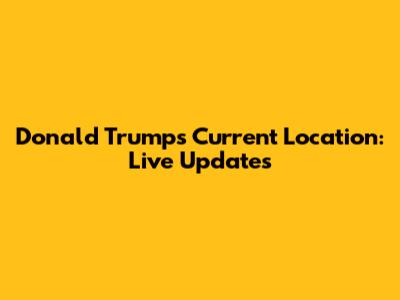 Donald Trump's Current Location: Live Updates