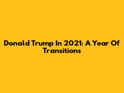 Donald Trump In 2021: A Year Of Transitions
