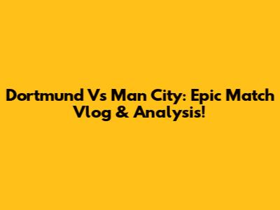 Dortmund Vs Man City: Epic Match Vlog & Analysis!