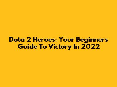Dota 2 Heroes: Your Beginner's Guide To Victory In 2022