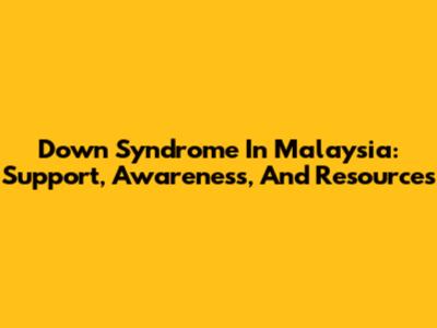 Down Syndrome In Malaysia: Support, Awareness, And Resources