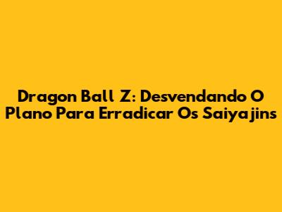 Dragon Ball Z: Desvendando O Plano Para Erradicar Os Saiyajins