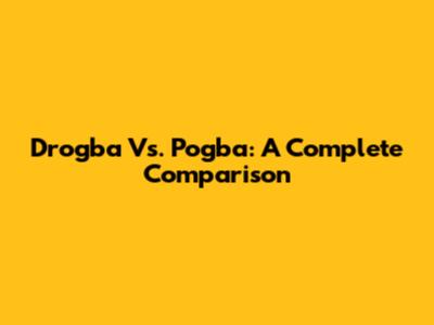 Drogba Vs. Pogba: A Complete Comparison
