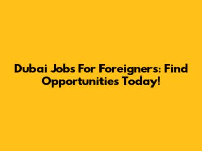Dubai Jobs For Foreigners: Find Opportunities Today!