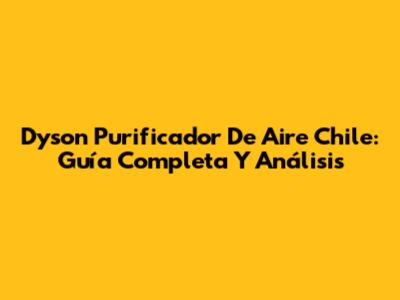 Dyson Purificador De Aire Chile: Guía Completa Y Análisis