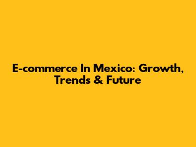E-commerce In Mexico: Growth, Trends & Future