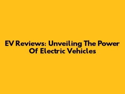 EV Reviews: Unveiling The Power Of Electric Vehicles