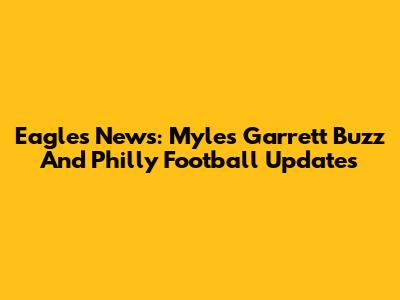 Eagles News: Myles Garrett Buzz And Philly Football Updates