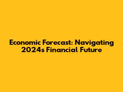 Economic Forecast: Navigating 2024's Financial Future