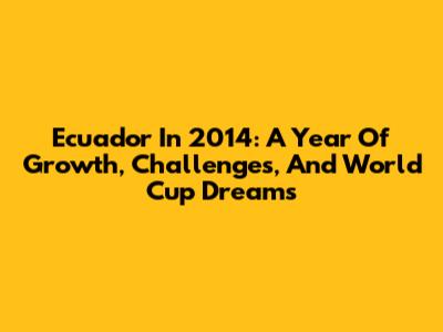 Ecuador In 2014: A Year Of Growth, Challenges, And World Cup Dreams
