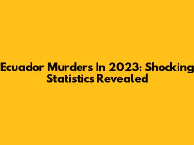 Ecuador Murders In 2023: Shocking Statistics Revealed