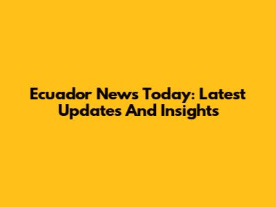 Ecuador News Today: Latest Updates And Insights
