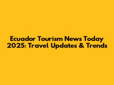 Ecuador Tourism News Today 2025: Travel Updates & Trends