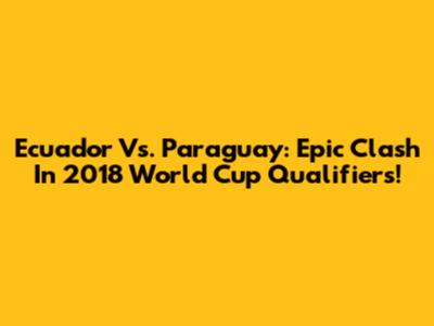 Ecuador Vs. Paraguay: Epic Clash In 2018 World Cup Qualifiers!