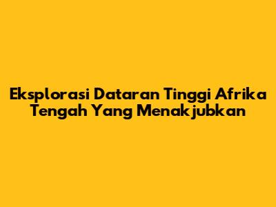 Eksplorasi Dataran Tinggi Afrika Tengah Yang Menakjubkan