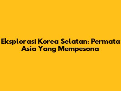 Eksplorasi Korea Selatan: Permata Asia Yang Mempesona