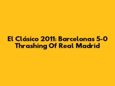 El Clásico 2011: Barcelona's 5-0 Thrashing Of Real Madrid
