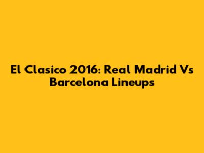 El Clasico 2016: Real Madrid Vs Barcelona Lineups