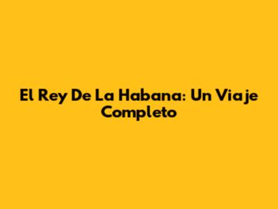 El Rey De La Habana: Un Viaje Completo