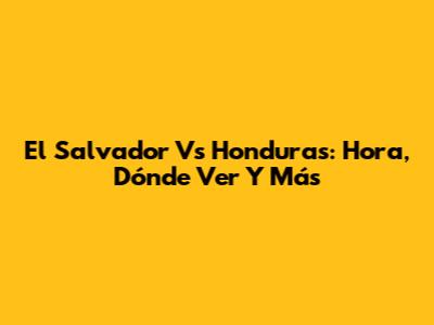 El Salvador Vs Honduras: Hora, Dónde Ver Y Más