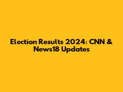 Election Results 2024: CNN & News18 Updates