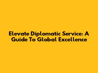 Elevate Diplomatic Service: A Guide To Global Excellence